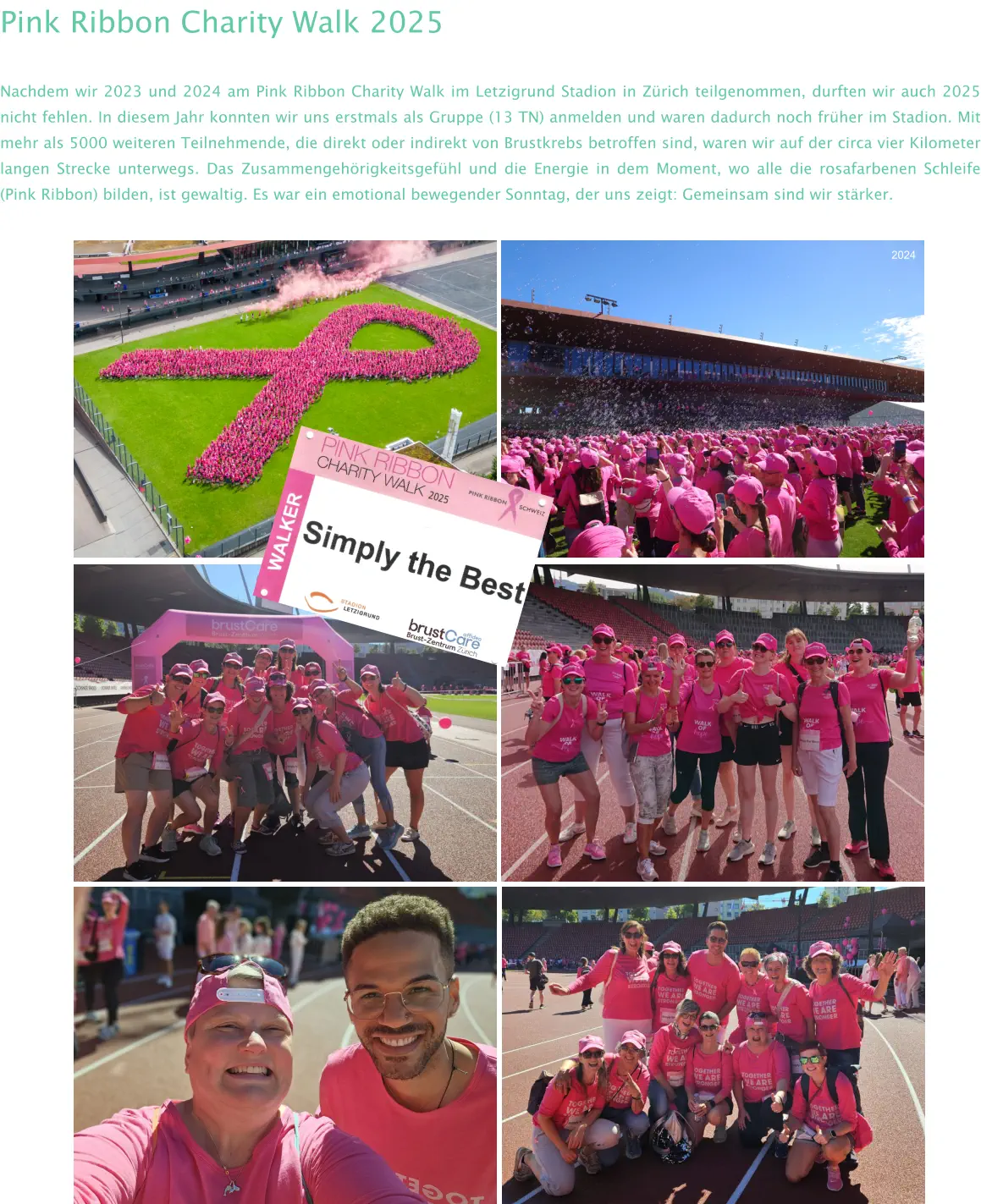 2024 Pink Ribbon Charity Walk 2025 Nachdem wir 2023 und 2024 am Pink Ribbon Charity Walk im Letzigrund Stadion in Zürich teilgenommen, durften wir auch 2025 nicht fehlen. In diesem Jahr konnten wir uns erstmals als Gruppe (13 TN) anmelden und waren dadurch noch früher im Stadion. Mit mehr als 5000 weiteren Teilnehmende, die direkt oder indirekt von Brustkrebs betroffen sind, waren wir auf der circa vier Kilometer langen Strecke unterwegs. Das Zusammengehörigkeitsgefühl und die Energie in dem Moment, wo alle die rosafarbenen Schleife (Pink Ribbon) bilden, ist gewaltig. Es war ein emotional bewegender Sonntag, der uns zeigt: Gemeinsam sind wir stärker.