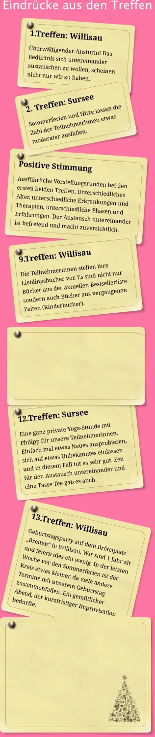 Eindrücke aus den Treffen 1.Treffen: Willisau Überwältigender Ansturm! Das Bedürfnis sich untereinander austauschen zu wollen, scheinen nicht nur wir zu haben.  Positive Stimmung Ausführliche Vorstellungsrunden bei den ersten beiden Treffen. Unterschiedliches Alter, unterschiedliche Erkrankungen und Therapien, unterschiedliche Phasen und Erfahrungen. Der Austausch untereinander ist befreiend und macht zuversichtlich. 2. Treffen: Sursee Sommerferien und Hitze lassen die Zahl der Teilnehmerinnen etwas moderater ausfallen. 9.Treffen: Willisau Die Teilnehmerinnen stellen ihre Lieblingsbücher vor. Es sind nicht nur Bücher aus der aktuellen Bestsellerliste sondern auch Bücher aus vergangenen Zeiten (Kinderbücher).  12.Treffen: Sursee Eine ganz private Yoga-Stunde mit Philipp für unsere Teilnehmerinnen.  Einfach mal etwas Neues ausprobieren, sich auf etwas Unbekanntes einlassen und in diesem Fall tut es sehr gut. Zeit für den Austausch untereinander und eine Tasse Tee gab es auch. 13.Treffen: Willisau Geburtstagsparty auf dem Brötelplatz „Breiten“ in Willisau. Wir sind 1 Jahr alt und feiern dies ein wenig. In der letzten Woche vor den Sommerferien ist der Kreis etwas kleiner, da viele andere Termine mit unserem Geburtstag zusammenfallen. Ein gemütlicher Abend, der kurzfristiger Improvisation bedurfte.
